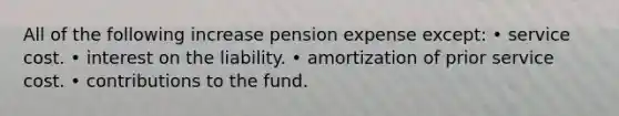 All of the following increase pension expense except: • service cost. • interest on the liability. • amortization of prior service cost. • contributions to the fund.