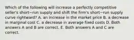 Which of the following will increase a perfectly competitive​ seller's short−run supply and shift the​ firm's short−run supply curve​ rightward? A. an increase in the market price B. a decrease in marginal cost C. a decrease in average fixed costs D. Both answers A and B are correct. E. Both answers A and C are correct.