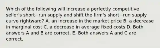 Which of the following will increase a perfectly competitive​ seller's short−run supply and shift the​ firm's short−run supply curve​ rightward? A. an increase in the market price B. a decrease in marginal cost C. a decrease in average fixed costs D. Both answers A and B are correct. E. Both answers A and C are correct.