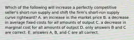 Which of the following will increase a perfectly competitive seller's short-run supply and shift the firm's short-run supply curve rightward? A. an increase in the market price B. a decrease in average fixed costs for all amounts of output C. a decrease in marginal cost for all amounts of output D. only answers B and C are correct. E. answers A, B, and C are all correct.