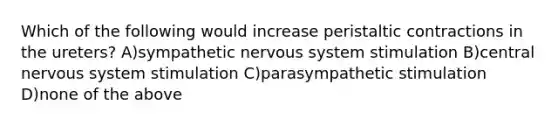 Which of the following would increase peristaltic contractions in the ureters? A)sympathetic nervous system stimulation B)central nervous system stimulation C)parasympathetic stimulation D)none of the above