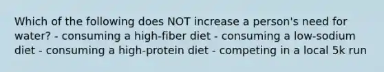 Which of the following does NOT increase a person's need for water? - consuming a high-fiber diet - consuming a low-sodium diet - consuming a high-protein diet - competing in a local 5k run