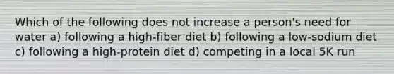 Which of the following does not increase a person's need for water a) following a high-fiber diet b) following a low-sodium diet c) following a high-protein diet d) competing in a local 5K run