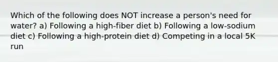 Which of the following does NOT increase a person's need for water? a) Following a high-fiber diet b) Following a low-sodium diet c) Following a high-protein diet d) Competing in a local 5K run