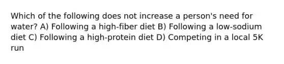 Which of the following does not increase a person's need for water? A) Following a high-fiber diet B) Following a low-sodium diet C) Following a high-protein diet D) Competing in a local 5K run