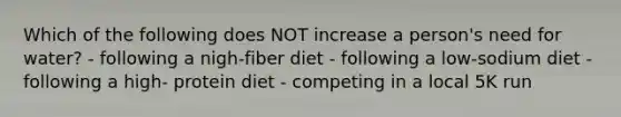 Which of the following does NOT increase a person's need for water? - following a nigh-fiber diet - following a low-sodium diet - following a high- protein diet - competing in a local 5K run