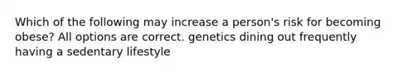 Which of the following may increase a person's risk for becoming obese? All options are correct. genetics dining out frequently having a sedentary lifestyle