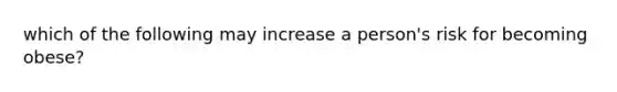 which of the following may increase a person's risk for becoming obese?