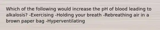 Which of the following would increase the pH of blood leading to alkalosis? -Exercising -Holding your breath -Rebreathing air in a brown paper bag -Hyperventilating