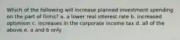 Which of the following will increase planned investment spending on the part of​ firms? a. a lower real interest rate b. increased optimism c. increases in the corporate income tax d. all of the above e. a and b only