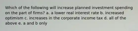 Which of the following will increase planned investment spending on the part of​ firms? a. a lower real interest rate b. increased optimism c. increases in the corporate income tax d. all of the above e. a and b only