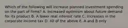 Which of the following will increase planned investment spending on the part of​ firms? A. Increased optimism about future demand for its product B. A lower real interest rate C. Increases in the corporate income tax D. All of the above E. A and B only