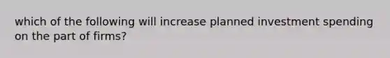 which of the following will increase planned investment spending on the part of firms?