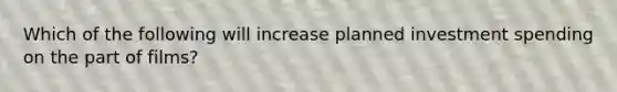 Which of the following will increase planned investment spending on the part of films?
