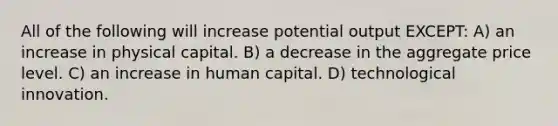 All of the following will increase potential output EXCEPT: A) an increase in physical capital. B) a decrease in the aggregate price level. C) an increase in human capital. D) technological innovation.