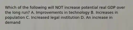 Which of the following will NOT increase potential real GDP over the long run? A. Improvements in technology B. Increases in population C. Increased legal institution D. An increase in demand