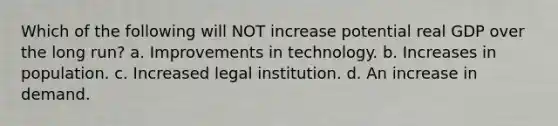 Which of the following will NOT increase potential real GDP over the long run? a. Improvements in technology. b. Increases in population. c. Increased legal institution. d. An increase in demand.