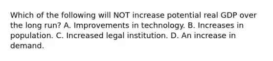 Which of the following will NOT increase potential real GDP over the long run? A. Improvements in technology. B. Increases in population. C. Increased legal institution. D. An increase in demand.