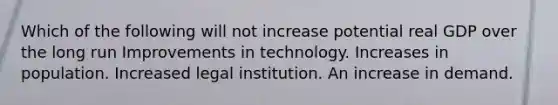 Which of the following will not increase potential real GDP over the long run Improvements in technology. Increases in population. Increased legal institution. An increase in demand.