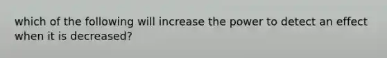 which of the following will increase the power to detect an effect when it is decreased?