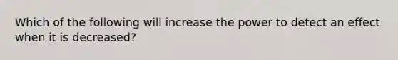 Which of the following will increase the power to detect an effect when it is decreased?