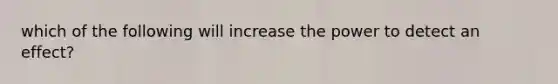 which of the following will increase the power to detect an effect?