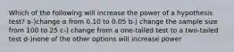 Which of the following will increase the power of a hypothesis test? a-)change α from 0.10 to 0.05 b-) change the sample size from 100 to 25 c-) change from a one-tailed test to a two-tailed test d-)none of the other options will increase power