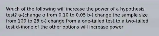 Which of the following will increase the power of a hypothesis test? a-)change α from 0.10 to 0.05 b-) change the sample size from 100 to 25 c-) change from a one-tailed test to a two-tailed test d-)none of the other options will increase power