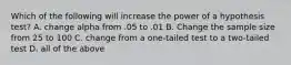 Which of the following will increase the power of a hypothesis test? A. change alpha from .05 to .01 B. Change the sample size from 25 to 100 C. change from a one-tailed test to a two-tailed test D. all of the above