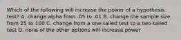 Which of the following will increase the power of a hypothesis test? A. change alpha from .05 to .01 B. change the sample size from 25 to 100 C. change from a one-tailed test to a two-tailed test D. none of the other options will increase power