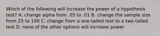 Which of the following will increase the power of a hypothesis test? A. change alpha from .05 to .01 B. change the sample size from 25 to 100 C. change from a one-tailed test to a two-tailed test D. none of the other options will increase power