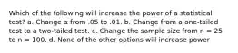 Which of the following will increase the power of a statistical test? a. Change α from .05 to .01. b. Change from a one-tailed test to a two-tailed test. c. Change the sample size from n = 25 to n = 100. d. None of the other options will increase power