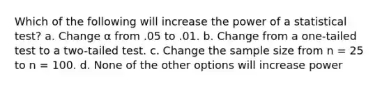 Which of the following will increase the power of a statistical test? a. Change α from .05 to .01. b. Change from a one-tailed test to a two-tailed test. c. Change the sample size from n = 25 to n = 100. d. None of the other options will increase power