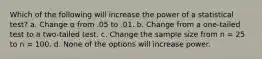 Which of the following will increase the power of a statistical test? a. Change α from .05 to .01. b. Change from a one-tailed test to a two-tailed test. c. Change the sample size from n = 25 to n = 100. d. None of the options will increase power.