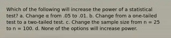 Which of the following will increase the power of a statistical test? a. Change α from .05 to .01. b. Change from a one-tailed test to a two-tailed test. c. Change the sample size from n = 25 to n = 100. d. None of the options will increase power.