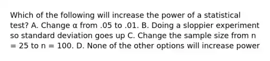 Which of the following will increase the power of a statistical test? A. Change α from .05 to .01. B. Doing a sloppier experiment so standard deviation goes up C. Change the sample size from n = 25 to n = 100. D. None of the other options will increase power