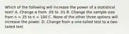 Which of the following will increase the power of a statistical test?​ A. ​Change α from .05 to .01 B. ​Change the sample size from n = 25 to n = 100 C. ​None of the other three options will increase the power. D. ​Change from a one-tailed test to a two-tailed test