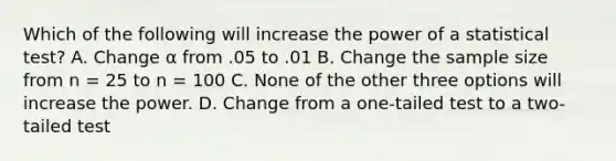 Which of the following will increase the power of a statistical test?​ A. ​Change α from .05 to .01 B. ​Change the <a href='https://www.questionai.com/knowledge/km2eMbMMqT-sample-size' class='anchor-knowledge'>sample size</a> from n = 25 to n = 100 C. ​None of the other three options will increase the power. D. ​Change from a one-tailed test to a two-tailed test