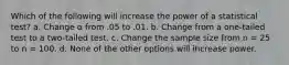 Which of the following will increase the power of a statistical test? a. Change α from .05 to .01. b. Change from a one-tailed test to a two-tailed test. c. Change the sample size from n = 25 to n = 100. d. None of the other options will increase power.