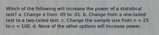 Which of the following will increase the power of a statistical test? a. Change α from .05 to .01. b. Change from a one-tailed test to a two-tailed test. c. Change the sample size from n = 25 to n = 100. d. None of the other options will increase power.