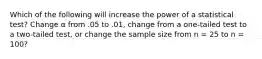 Which of the following will increase the power of a statistical test? Change α from .05 to .01, change from a one-tailed test to a two-tailed test, or change the sample size from n = 25 to n = 100?