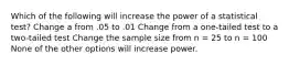 Which of the following will increase the power of a statistical test? Change a from .05 to .01 Change from a one-tailed test to a two-tailed test Change the sample size from n = 25 to n = 100 None of the other options will increase power.