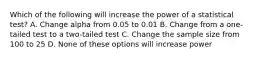 Which of the following will increase the power of a statistical test? A. Change alpha from 0.05 to 0.01 B. Change from a one-tailed test to a two-tailed test C. Change the sample size from 100 to 25 D. None of these options will increase power