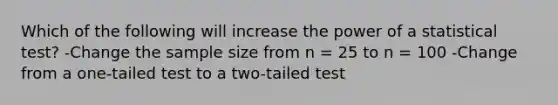 ​Which of the following will increase the power of a statistical test? -Change the sample size from n = 25 to n = 100 -​Change from a one-tailed test to a two-tailed test