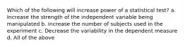 Which of the following will increase power of a statistical test? a. Increase the strength of the independent variable being manipulated b. Increase the number of subjects used in the experiment c. Decrease the variability in the dependent measure d. All of the above