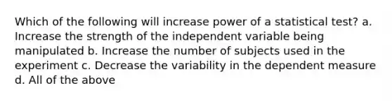 Which of the following will increase power of a statistical test? a. Increase the strength of the independent variable being manipulated b. Increase the number of subjects used in the experiment c. Decrease the variability in the dependent measure d. All of the above