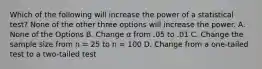 Which of the following will increase the power of a statistical test? ​None of the other three options will increase the power. A. None of the Options ​B. Change α from .05 to .01 C. ​Change the sample size from n = 25 to n = 100 ​D. Change from a one-tailed test to a two-tailed test