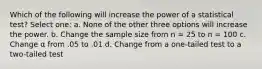 Which of the following will increase the power of a statistical test?​ Select one: a. ​None of the other three options will increase the power. b. ​Change the sample size from n = 25 to n = 100 c. ​Change α from .05 to .01 d. ​Change from a one-tailed test to a two-tailed test