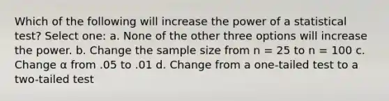 Which of the following will increase the power of a statistical test?​ Select one: a. ​None of the other three options will increase the power. b. ​Change the sample size from n = 25 to n = 100 c. ​Change α from .05 to .01 d. ​Change from a one-tailed test to a two-tailed test