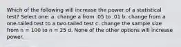 Which of the following will increase the power of a statistical test? Select one: a. change a from .05 to .01 b. change from a one-tailed test to a two-tailed test c. change the sample size from n = 100 to n = 25 d. None of the other options will increase power.